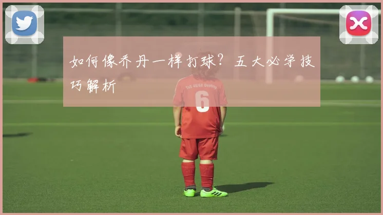 如何像乔丹一样打球？五大必学技巧解析