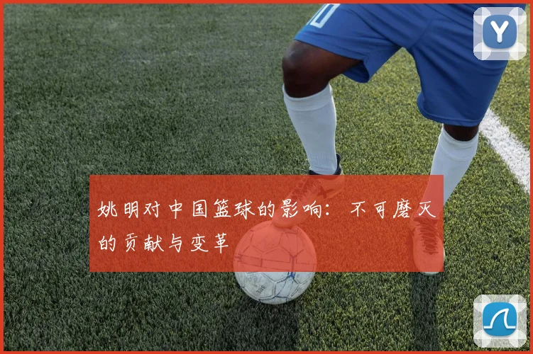 姚明对中国篮球的影响：不可磨灭的贡献与变革