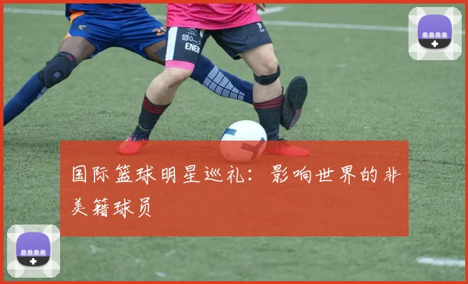国际篮球明星巡礼：影响世界的非美籍球员