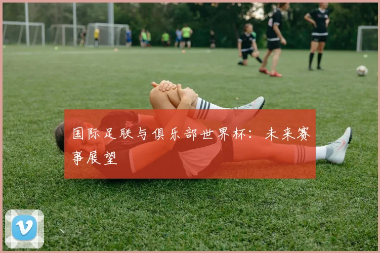 国际足联与俱乐部世界杯：未来赛事展望