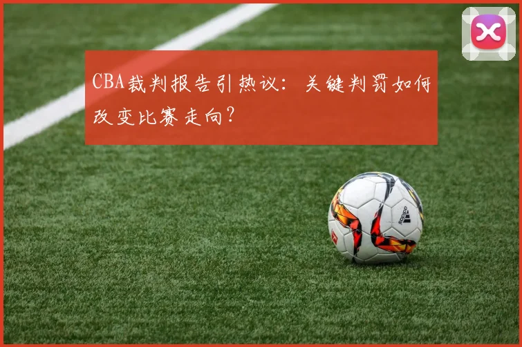 CBA裁判报告引热议：关键判罚如何改变比赛走向？