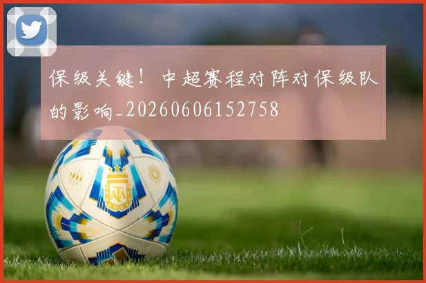 保级关键！中超赛程对阵对保级队的影响_20260606152758