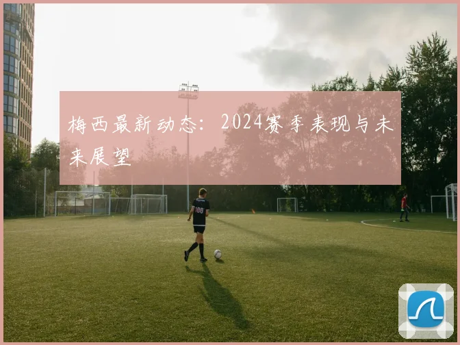梅西最新动态：2024赛季表现与未来展望