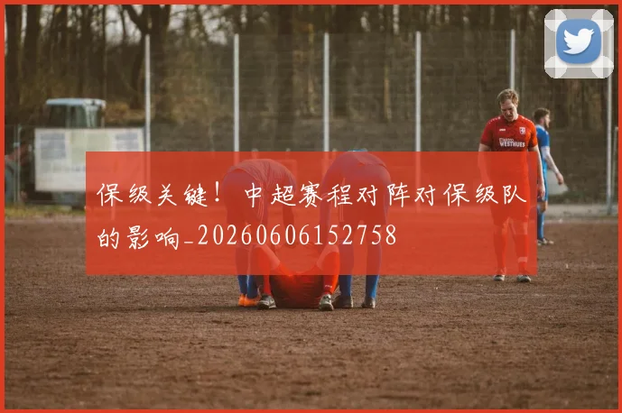 保级关键！中超赛程对阵对保级队的影响_20260606152758