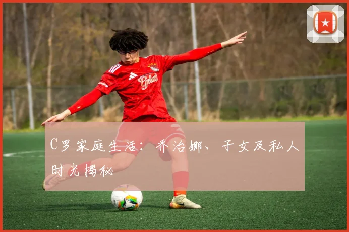 C罗家庭生活：乔治娜、子女及私人时光揭秘