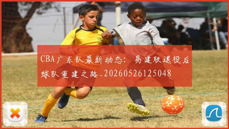 CBA广东队最新动态:易建联退役后球队重建之路_20260526125048