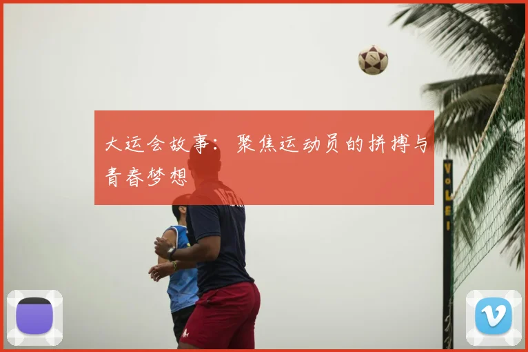 大运会故事:聚焦运动员的拼搏与青春梦想