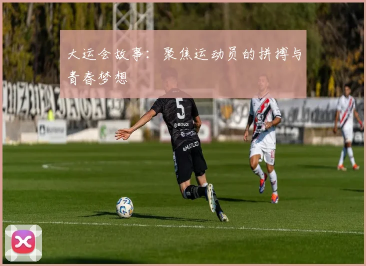 大运会故事:聚焦运动员的拼搏与青春梦想