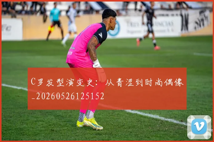 C罗发型演变史：从青涩到时尚偶像_20260526125152
