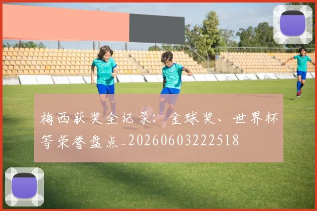梅西获奖全记录：金球奖、世界杯等荣誉盘点_20260603222518