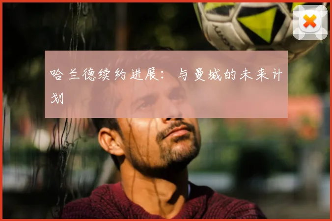 哈兰德续约进展：与曼城的未来计划