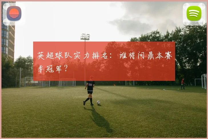 英超球队实力排名：谁将问鼎本赛季冠军？