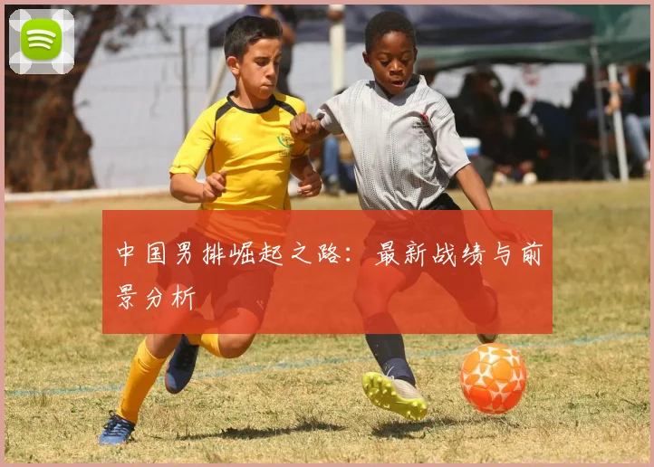 中国男排崛起之路：最新战绩与前景分析