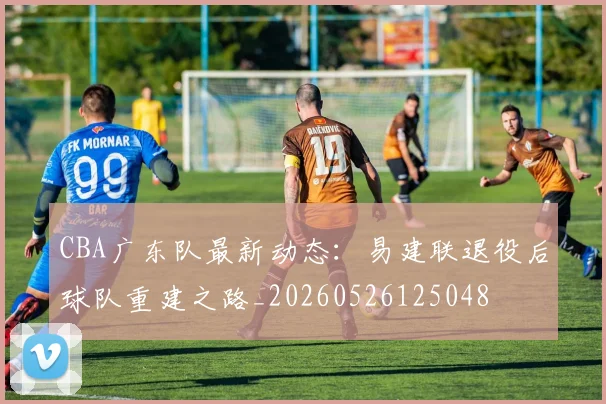 CBA广东队最新动态:易建联退役后球队重建之路_20260526125048