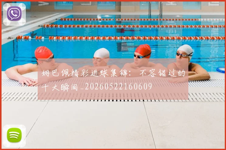 姆巴佩精彩进球集锦：不容错过的十大瞬间_20260522160609