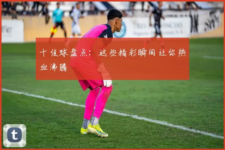 十佳球盘点：这些精彩瞬间让你热血沸腾