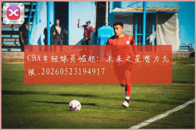 CBA年轻球员崛起:未来之星潜力无限_20260523194917