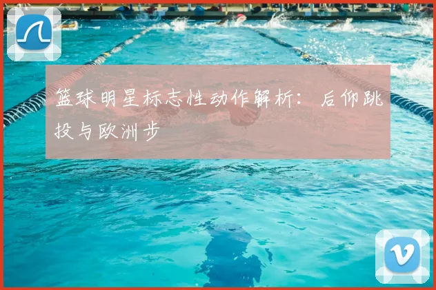 篮球明星标志性动作解析：后仰跳投与欧洲步