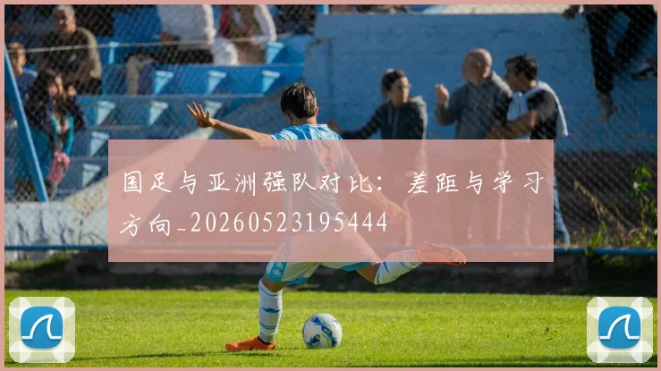 国足与亚洲强队对比：差距与学习方向_20260523195444